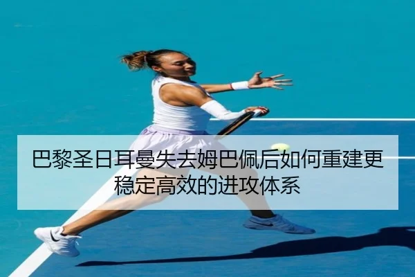 巴黎圣日耳曼失去姆巴佩后如何重建更稳定高效的进攻体系