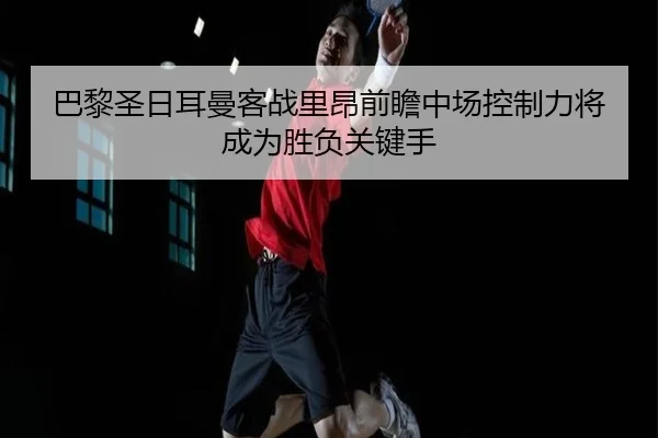 巴黎圣日耳曼客战里昂前瞻中场控制力将成为胜负关键手